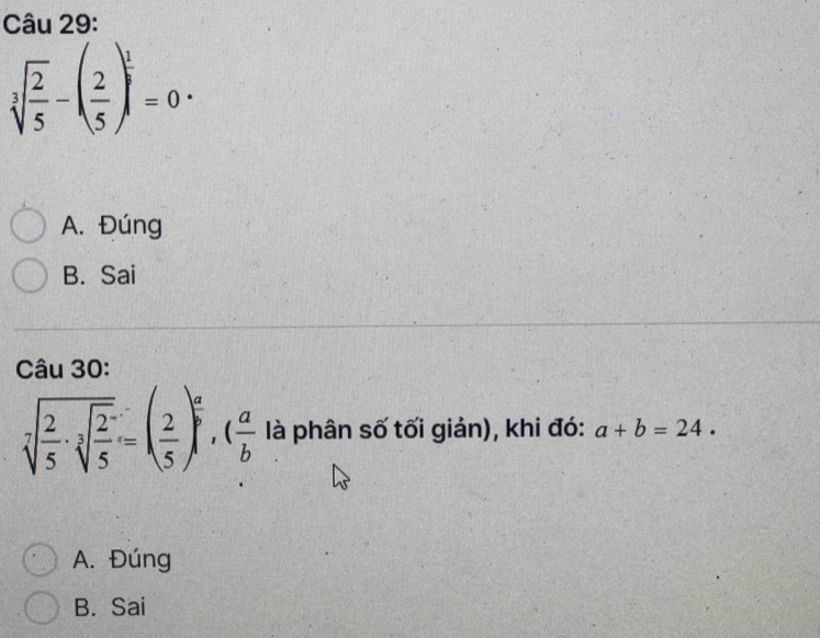 sqrt[3](frac 2)5-( 2/5 )^ 1/3 =0·
A. Đúng
B. Sai
Câu 30:
sqrt[7](frac 2)5· sqrt[3](frac 2)5=( 2/5 )^ a/b , ( a/b  là phân số tối giản), khi đó: a+b=24.
A. Đúng
B. Sai