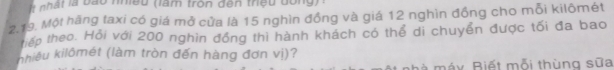 là bào nhiều (làm tròn đên thiệu đóng) 
2.19. Một hãng taxi có giá mở cửa là 15 nghìn đồng và giá 12 nghìn đồng cho mỗi kilômét 
tiếp theo. Hỏi với 200 nghìn đồng thì hành khách có thể di chuyển được tối đa bao 
khiêu kilômét (làm tròn đến hàng đơn vị)? 
là máy. Biết mỗi thùng sữa