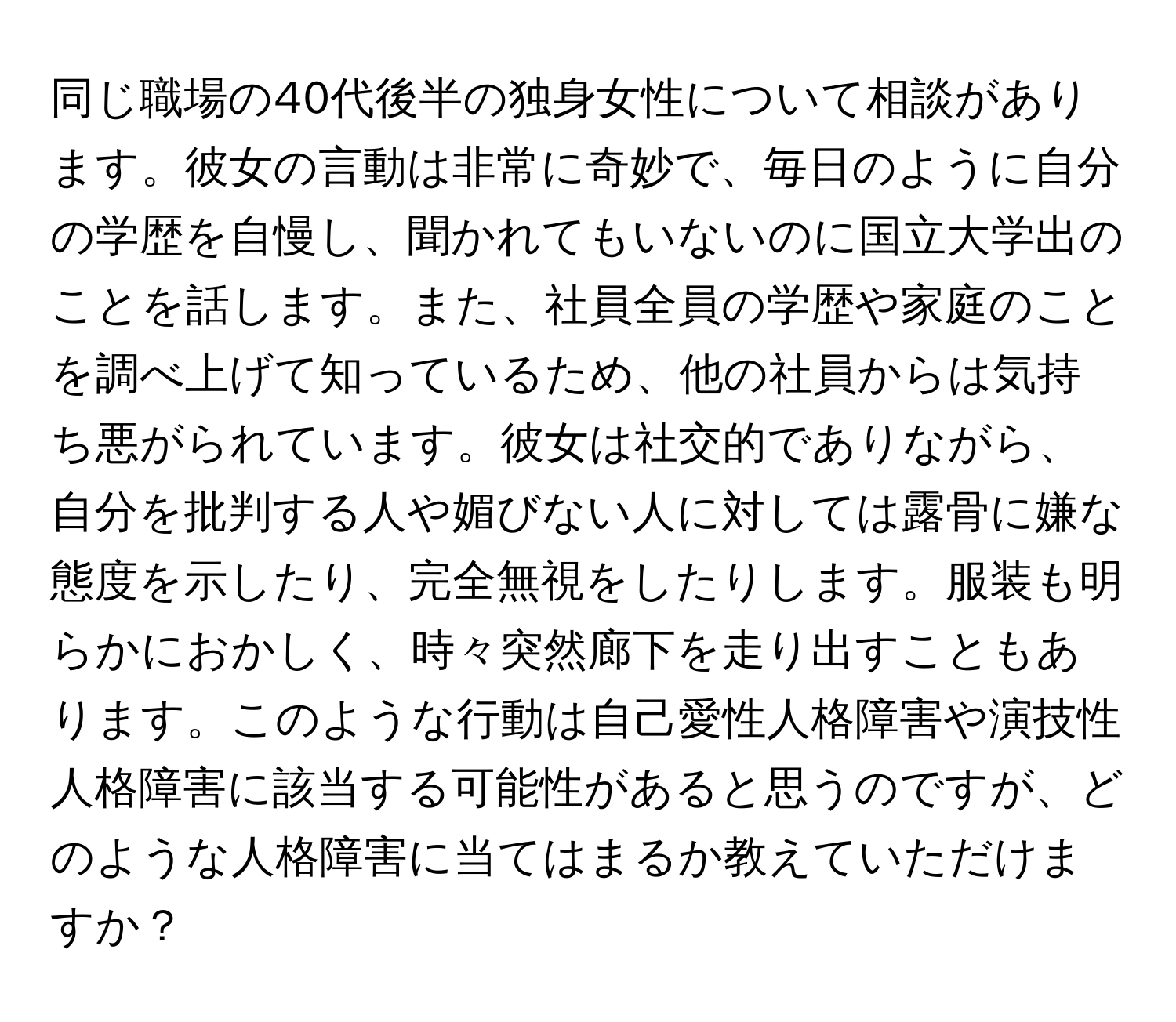 同じ職場の40代後半の独身女性について相談があります。彼女の言動は非常に奇妙で、毎日のように自分の学歴を自慢し、聞かれてもいないのに国立大学出のことを話します。また、社員全員の学歴や家庭のことを調べ上げて知っているため、他の社員からは気持ち悪がられています。彼女は社交的でありながら、自分を批判する人や媚びない人に対しては露骨に嫌な態度を示したり、完全無視をしたりします。服装も明らかにおかしく、時々突然廊下を走り出すこともあります。このような行動は自己愛性人格障害や演技性人格障害に該当する可能性があると思うのですが、どのような人格障害に当てはまるか教えていただけますか？