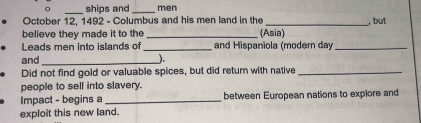 ships and _men 
October 12, 1492 - Columbus and his men land in the _, but 
believe they made it to the _(Asia) 
Leads men into islands of _and Hispaniola (modern day_ 
and _). 
Did not find gold or valuable spices, but did return with native_ 
people to sell into slavery. 
Impact - begins a _between European nations to explore and 
exploit this new land.