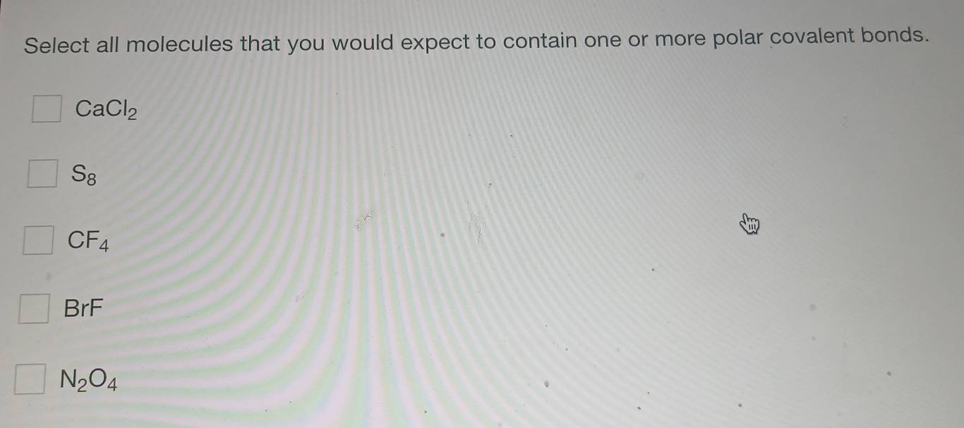 Select all molecules that you would expect to contain one or more polar covalent bonds.
CaCl_2
S_8
CF_4
BrF
N_2O_4