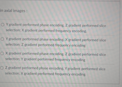 in axial images :
Y gradient performed phase encoding. Z gradient performed slice
selection; X gradient performed frequency encoding.
Y gradient performed phase encoding. X gradient performed slice
selection; Z gradient performed frequency encoding
X gradient performed phase encoding. Z gradient performed slice
selection; Y gradient performed frequency encoding
Z gradient performed phase encoding. Y gradient performed slice
selection; X gradient performed frequency encoding