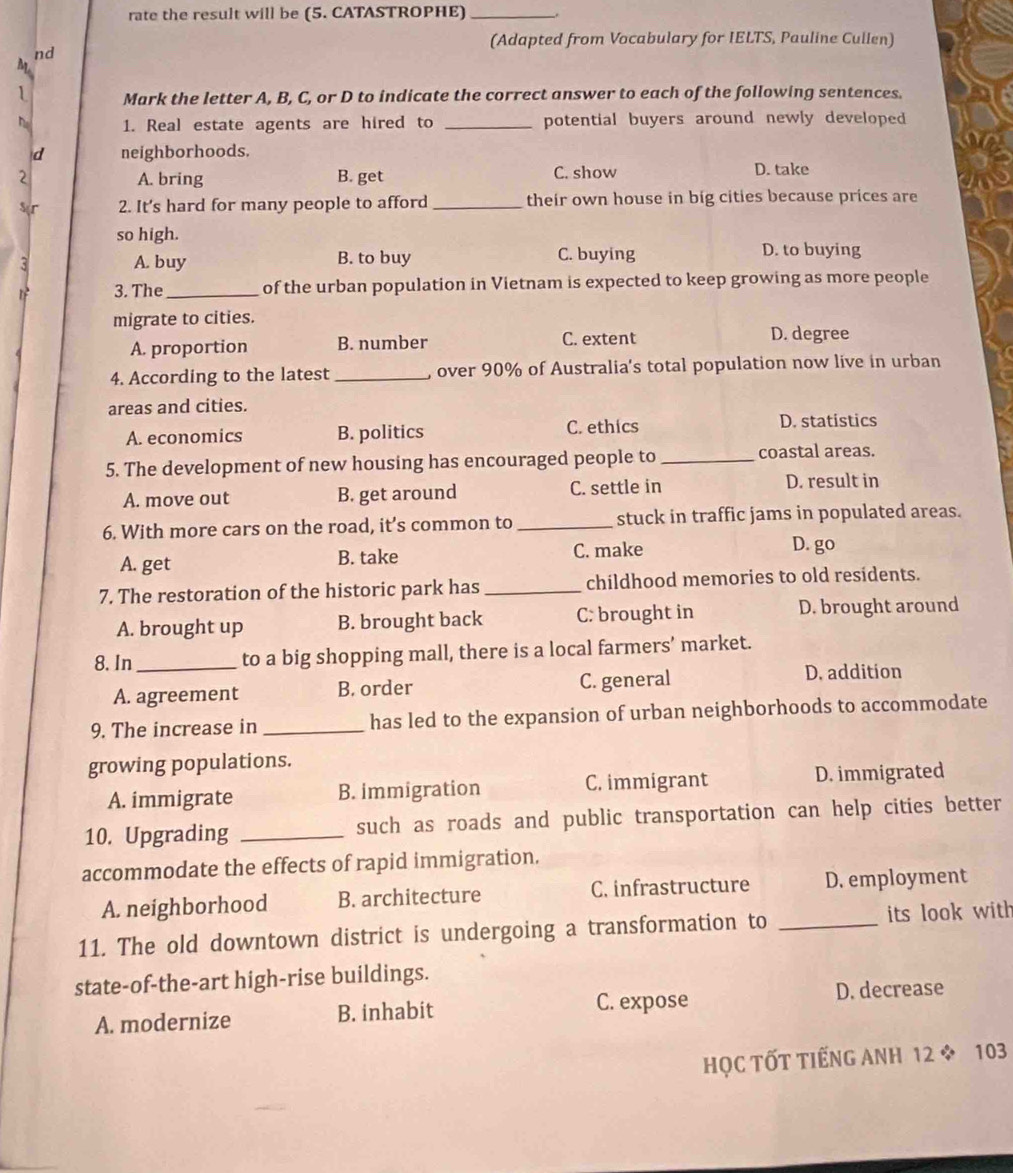 rate the result will be (5. CATASTROPHE)_
(Adapted from Vocabulary for IELTS, Pauline Cullen)
nd
M
1 Mark the letter A, B, C, or D to indicate the correct answer to each of the following sentences.
1. Real estate agents are hired to _potential buyers around newly developed
d neighborhoods.
2 A. bring B. get C. show D. take
Ser 2. It’s hard for many people to afford _their own house in big cities because prices are
so high.
5 A. buy B. to buy C. buying D. to buying
1 3. The _of the urban population in Vietnam is expected to keep growing as more people
migrate to cities.
A. proportion B. number C. extent D. degree
4. According to the latest _, over 90% of Australia's total population now live in urban
areas and cities.
A. economics B. politics C. ethics D. statistics
5. The development of new housing has encouraged people to _coastal areas.
A. move out B. get around C. settle in D. result in
6. With more cars on the road, it’s common to _stuck in traffic jams in populated areas.
A. get B. take C. make
D. go
7. The restoration of the historic park has _childhood memories to old residents.
A. brought up B. brought back C: brought in D. brought around
8. In_ to a big shopping mall, there is a local farmers’ market.
A. agreement B. order C. general D. addition
9. The increase in _has led to the expansion of urban neighborhoods to accommodate
growing populations.
A. immigrate B. immigration C. immigrant D. immigrated
10. Upgrading _such as roads and public transportation can help cities better
accommodate the effects of rapid immigration.
A. neighborhood B. architecture C. infrastructure D. employment
11. The old downtown district is undergoing a transformation to _its look with
state-of-the-art high-rise buildings.
A. modernize B. inhabit C. expose
D. decrease
HỌC TỐT TIẾNG ANH 12 * 103