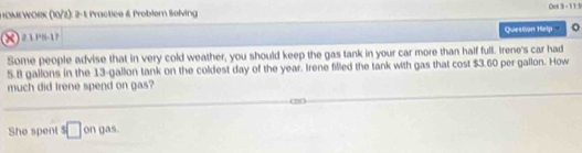 HOMEWORK (10/2): 2-1 Practice & Probler Selving Oet 3 - 115 
Question Help 。 
Some people advise that in very cold weather, you should keep the gas tank in your car more than half full. Irene's car had
5.8 gallons in the 13-gallon tank on the coldest day of the year. Irene filled the tank with gas that cost $3.60 per gallon. How 
much did Irene spend on gas? 
She spent □ on gas.