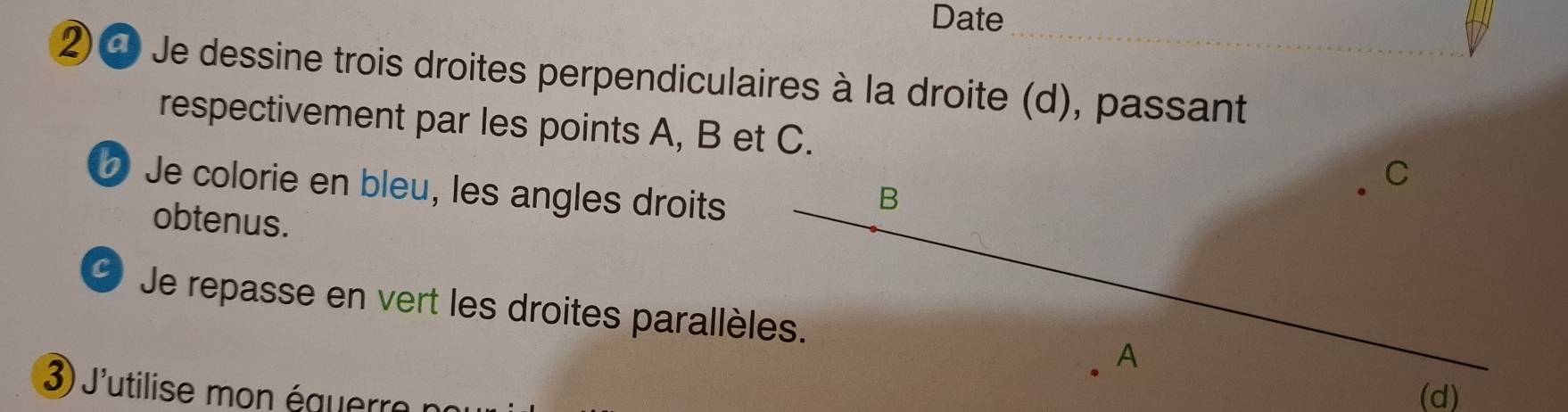 Date 
② ❹ Je dessine trois droites perpendiculaires à la droite (d), passant 
respectivement par les points A, B et C.
C
Je colorie en bleu, les angles droits
B
obtenus. 
C) Je repasse en vert les droites parallèles.
A
3 J'utilise é au e (d)