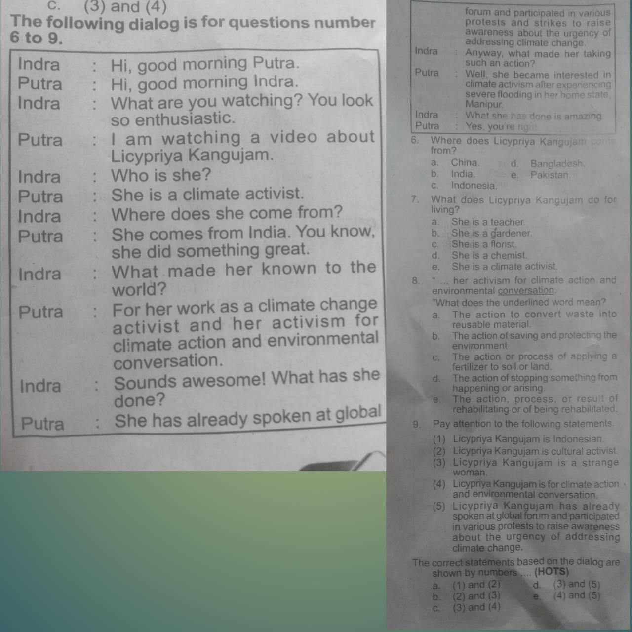 c. (3) and (4) forum and participated in various
The following dialog is for questions number protests and strikes to raise 
awareness about the urgency of
addressing climate change.
6 to 9. Indra : Anyway, what made her taking
Indra : Hi, good morning Putra.
such an action?
Putra . Well, she became interested in
Putra : Hi, good morning Indra. climate activism after experiencing
Indra : What are you watching? You look
severe flooding in her home state.
Manipur.
Indra What she has done is amazing.
so enthusiastic. Putra : Yes, you're right.
Putra : I am watching a video about 6. Where does Licypriya Kangujam come
from?
Licypriya Kangujam. a. China. d. Bangladesh.
Indra . Who is she? b. India. e. Pakistan.
c. Indonesia.
Putra She is a climate activist. 7. What does Licypriya Kangujam do for
Indra Where does she come from?
living?
a. She is a teacher.
Putra She comes from India. You know, b. She is a gardener.
c. She is a florist.
she did something great. d. She is a chemist.
Indra . What made her known to the e. She is a climate activist.
8. “ ... her activism for climate action and
world? environmental conversation
Putra : For her work as a climate change "What does the underlined word mean?
a. The action to convert waste into
activist and her activism for reusable material.
climate action and environmental
b. The action of saving and protecting the
environment
conversation.
c. The action or process of applying a
fertilizer to soil or land.
Indra : Sounds awesome! What has she d. The action of stopping something from
happening or arising.
done? e. The action, process, or result of
Putra She has already spoken at global
rehabilitating or of being rehabilitated.
9. Pay attention to the following statements.
(1) Licypriya Kangujam is Indonesian.
(2) Licypriya Kangujam is cultural activist.
(3) Licypriya Kangujam is a strange
woman.
(4) Licypriya Kangujam is for climate action
and environmental conversation.
(5) Licypriya Kangujam has already
spoken at global forum and participated
in various protests to raise awareness
about the urgency of addressing 
climate change.
The correct statements based on the dialog are
shown by numbers .... (HOTS)
a. (1) and (2) d. (3) and (5)
b. (2) and (3) e. (4) and (5)
c. (3) and (4)