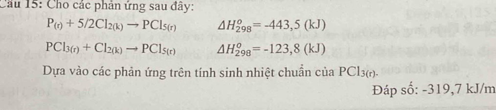 Cầu 15: Cho các phản ứng sau đây:
P_(r)+5/2Cl_2(k)to PCl_5(r) △ H_(298)^o=-443,5(kJ)
PCl_3(r)+Cl_2(k)to PCl_5(r) △ H_(298)^o=-123,8(kJ)
Dựa vào các phản ứng trên tính sinh nhiệt chuẩn của PCl_3(r). 
Đáp số: -319,7 kJ/m