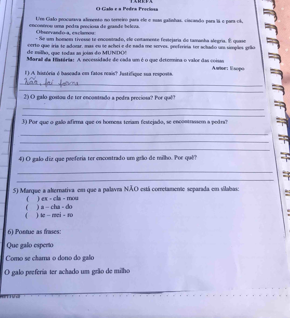 TAREFA
O Galo e a Pedra Preciosa
Um Galo procurava alimento no terreiro para ele e suas galinhas. ciscando para lá e para cá,
encontrou uma pedra preciosa de grande beleza.
Observando-a, exclamou:
- Se um homem tivesse te encontrado, ele certamente festejaria de tamanha alegria. É quase
certo que iria te adorar. mas eu te achei e de nada me serves. preferiria ter achado um simples grão
de milho, que todas as joias do MUNDO!
Moral da História: A necessidade de cada uméo que determina o valor das coisas
Autor: Esopo
1) A história é baseada em fatos reais? Justifique sua resposta.
_
_
_2) O galo gostou de ter encontrado a pedra preciosa? Por quê?
_
_
3) Por que o galo afirma que os homens teriam festejado, se encontrassem a pedra?
_
_
_
4) O galo diz que preferia ter encontrado um grão de milho. Por quê?
_
_
5) Marque a alternativa em que a palavra NÃO está corretamente separada em sílabas:
( ) ex - cla - mou
( ) a - cha - do
 ) te - rrei - ro
6) Pontue as frases:
Que galo esperto
Como se chama o dono do galo
O galo preferia ter achado um grão de milho
anva