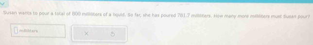 Susan wants to pour a total of 800 milliliters of a liquid. So far, she has poured 781.7 milliliters. How many more milliliters must Susan pour?
milliliters ×