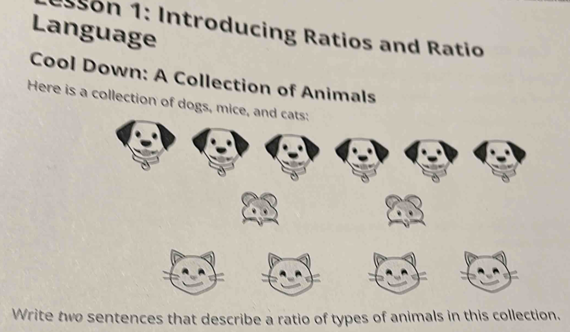 so : Introducing Ratios and atio 
Language 
Cool Down: A Collection of Animals 
Here is a collection of dogs, mice, and cats: 
Write two sentences that describe a ratio of types of animals in this collection.