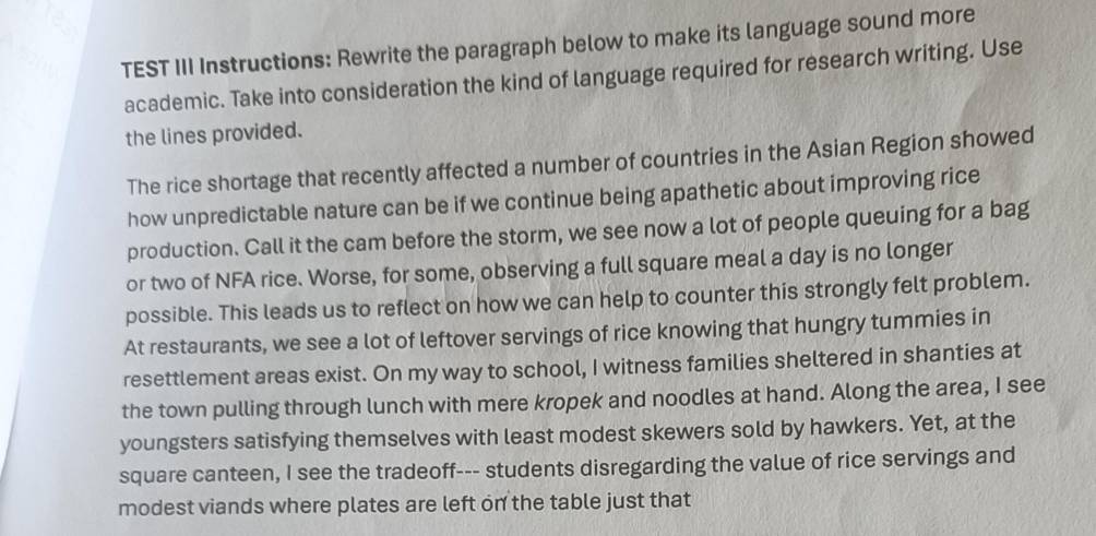 TEST III Instructions: Rewrite the paragraph below to make its language sound more 
academic. Take into consideration the kind of language required for research writing. Use 
the lines provided. 
The rice shortage that recently affected a number of countries in the Asian Region showed 
how unpredictable nature can be if we continue being apathetic about improving rice 
production. Call it the cam before the storm, we see now a lot of people queuing for a bag 
or two of NFA rice. Worse, for some, observing a full square meal a day is no longer 
possible. This leads us to reflect on how we can help to counter this strongly felt problem. 
At restaurants, we see a lot of leftover servings of rice knowing that hungry tummies in 
resettlement areas exist. On my way to school, I witness families sheltered in shanties at 
the town pulling through lunch with mere kropek and noodles at hand. Along the area, I see 
youngsters satisfying themselves with least modest skewers sold by hawkers. Yet, at the 
square canteen, I see the tradeoff--- students disregarding the value of rice servings and 
modest viands where plates are left on the table just that