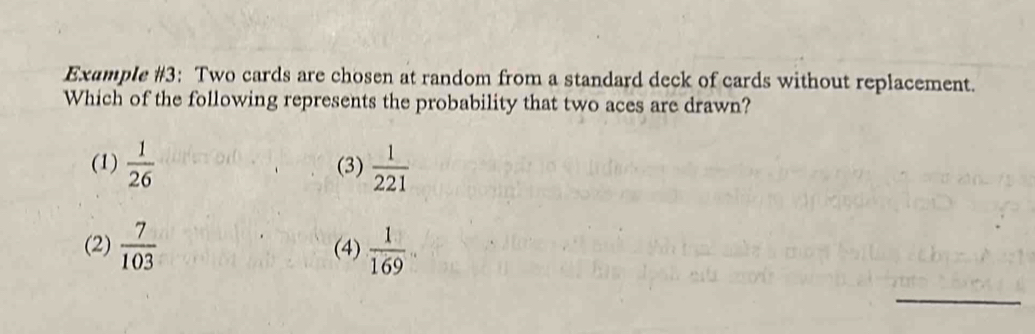 Example #3: Two cards are chosen at random from a standard deck of cards without replacement.
Which of the following represents the probability that two aces are drawn?
(1)  1/26  (3)  1/221 
(2)  7/103  (4)  1/169 