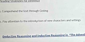 Reading Strategies for Inférence 
. Comprehend the text through Gisting 
2. Pay attention to the introduction of new characters and settings 
Deductive Reasoning and Inductive Reasoning in ''The Advent