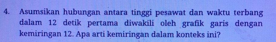 Asumsikan hubungan antara tinggi pesawat dan waktu terbang 
dalam 12 detik pertama diwakili oleh grafik garis dengan 
kemiringan 12. Apa arti kemiringan dalam konteks ini?