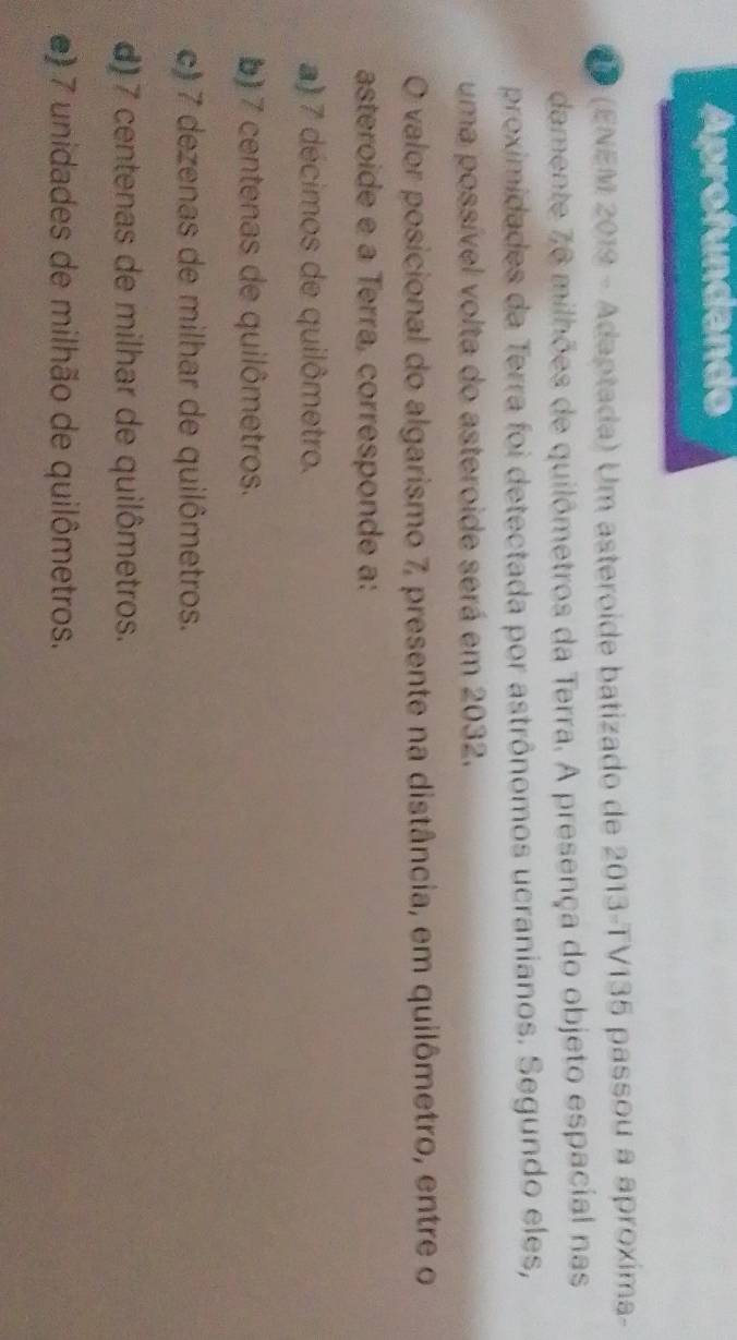 Aprofundando
CD (ENEM 2019 - Adaptada) Um asteroide batizado de 2013 -TV135 passou a aproxima-
damente 76 milhões de quilômetros da Terra. A presença do objeto espacial nas
proximidades da Terra foi detectada por astrônomos ucranianos. Segundo eles,
uma possível volta do asteroide será em 2032.
O valor posicional do algarismo 7, presente na distância, em quilômetro, entre o
asteroide e a Terra, corresponde a:
a) 7 décimos de quilômetro.
b) 7 centenas de quilômetros.
c) 7 dezenas de milhar de quilômetros.
d) 7 centenas de milhar de quilômetros.
e) 7 unidades de milhão de quilômetros.