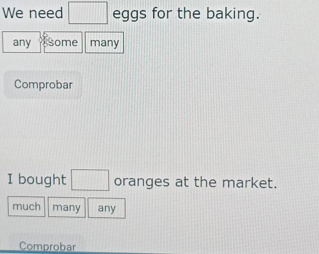 We need □ eggs for the baking.
any some many
Comprobar
I bought □ oranges at the market.
much many any
Comprobar