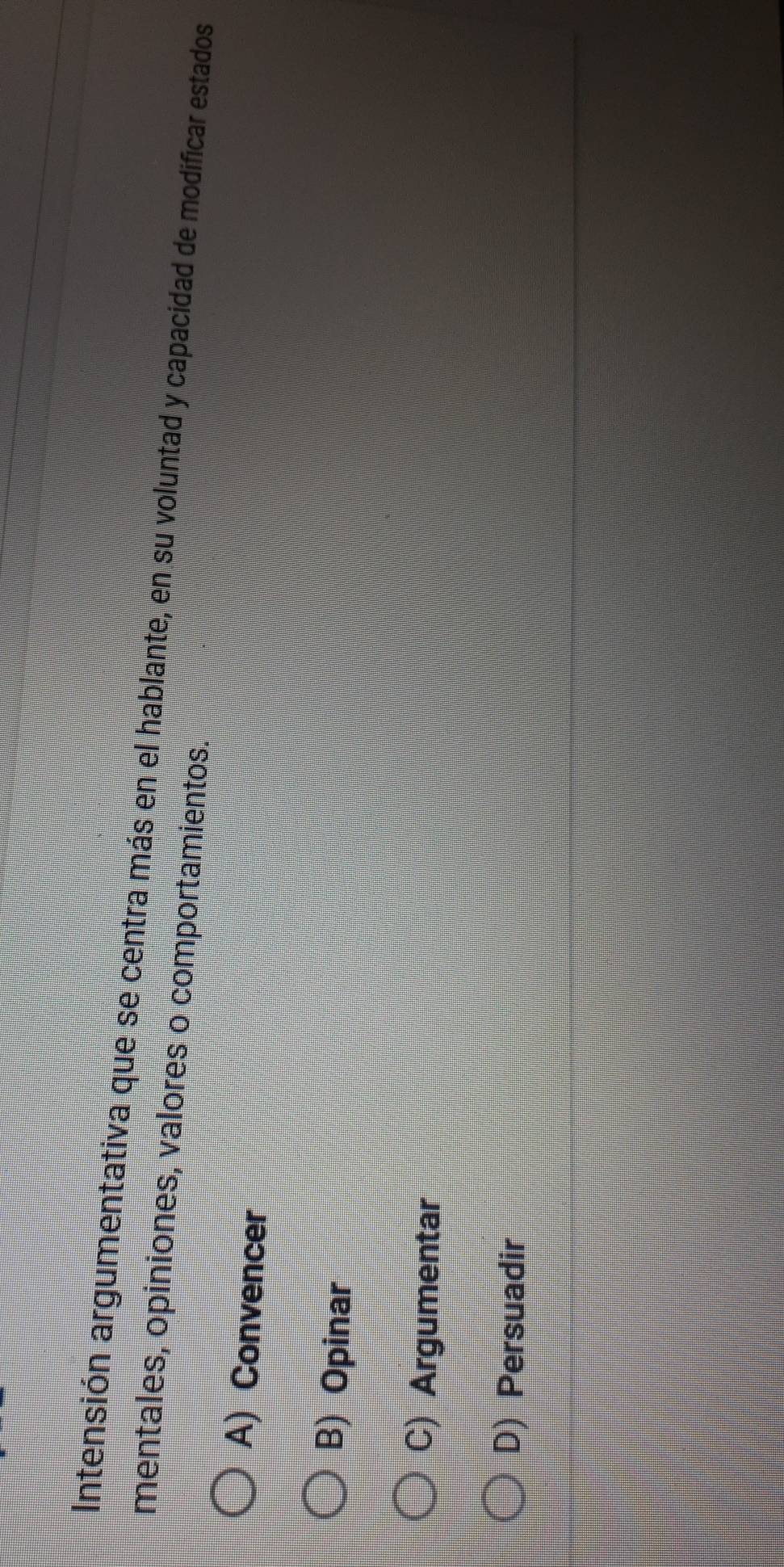 Intensión argumentativa que se centra más en el hablante, en su voluntad y capacidad de modificar estados
mentales, opiniones, valores o comportamientos.
A) Convencer
B) Opinar
C) Argumentar
D) Persuadir