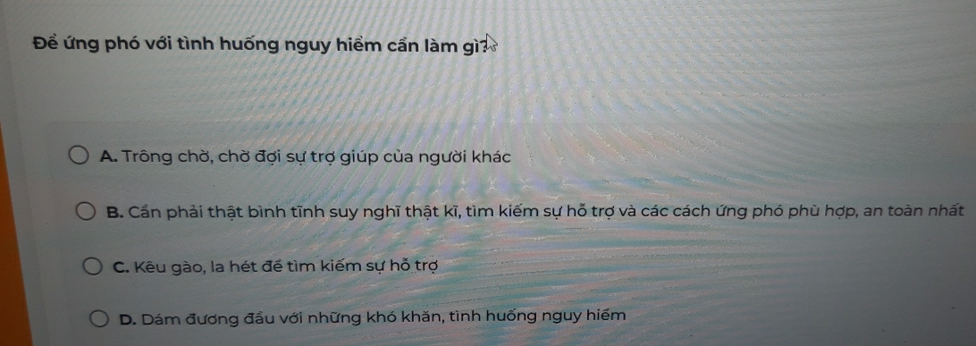 Đề ứng phó với tình huống nguy hiểm cần làm gì?
A. Trông chờ, chờ đợi sự trợ giúp của người khác
B. Cần phải thật bình tĩnh suy nghĩ thật kĩ, tìm kiếm sự hỗ trợ và các cách ứng phó phù hợp, an toàn nhất
C. Kêu gào, la hét để tìm kiếm sự hỗ trợ
D. Dám đương đầu với những khó khăn, tình huống nguy hiểm