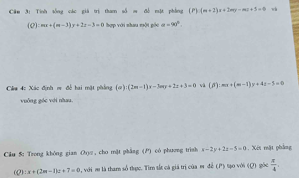 Tính tổng các giá trị tham số m đề mặt phẳng (P):(m+2)x+2my-mz+5=0 và 
(Q): mx+(m-3)y+2z-3=0 hợp với nhau một góc alpha =90^0. 
Câu 4: Xác định m đề hai mặt phẳng (alpha ):(2m-1)x-3my+2z+3=0 và (beta ):mx+(m-1)y+4z-5=0
vuông góc với nhau. 
* Câu 5: Trong không gian Oxyz, cho mặt phẳng (P) có phương trình x-2y+2z-5=0. Xét mặt phẳng 
(Q): x+(2m-1)z+7=0 , với m là tham số thực. Tìm tất cả giá trị của m đề (P) tạo với (Q) goc π /4 .