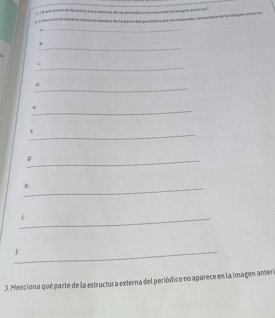 3 2A qué parte de la estructura externa de un periódico corresponde la imagen anterior? 
2. Coloca en el espacio vacio el nombre de la parte del periódico qie corresponda, tomandolo de la imagen anterior 
a: 
_ 
_ 
D: 
o 
_ 
C: 
_ 
d: 
_ 
e: 
_ 
f: 
_g 
_h: 
_i: 
_j: 
3. Menciona qué parte de la estructura externa del periódico no aparece en la imagen anteri