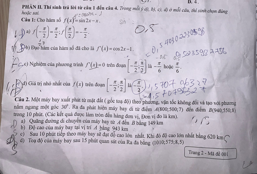 4 .
PHÀN II. Thí sinh trả lời từ câu 1 đến câu 4. Trong mỗi ý a), b), c), d) ở mỗi câu, thí sinh chọn đúng
hoặc sai.
Câu 1: Cho hàm số f(x)=sin 2x-x.
) a) f(- π /2 )= π /2 ;f( π /2 )=- π /2 .
1
b) Đạo hàm của hàm số đã cho là f'(x)=cos 2x-1.
c) ghiệm của phương trình f'(x)=0 trên đoạn [- π /2 ; π /2 ] là - π /6  hoặc  π /6 .
d) Giá trị nhỏ nhất của f(x) trên đoạn [- π /2 ; π /2 ] là - π /2 ·
Câu 2. Một máy bay xuất phát từ mặt đất ( gốc toạ độ) theo phương, vận tốc không đổi và tạo với phương
nằm ngang một góc 30°. Ra đa phát hiện máy bay di từ điểm A(800;500;7) đến điểm B(940;550;8)
trong 10 phút. (Các kết quả được làm tròn đến hàng đơn vị, Đơn vị đo là km).
a) Quãng đường di chuyển của máy bay từ A đến B bằng 149 km
b) Độ cao của máy bay tại vị trí A bằng 943 km
c) Sau 10 phút tiếp theo máy bay sẽ đạt độ cao lớn nhất. Khi đó độ cao lớn nhất bằng 620 km
d) Toạ độ của máy bay sau 15 phút quan sát của Ra đa bằng (1010;575;8,5)
Trang 2 - Mã đề 001