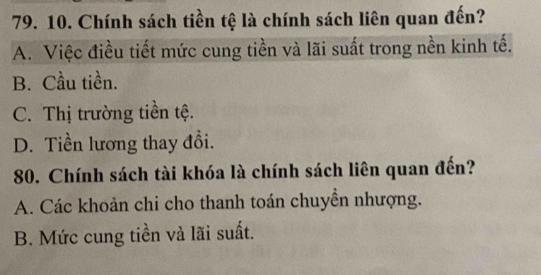 Chính sách tiền tệ là chính sách liên quan đến?
A. Việc điều tiết mức cung tiền và lãi suất trong nền kinh tế.
B. Cầu tiền.
C. Thị trường tiền tệ.
D. Tiền lương thay đổi.
80. Chính sách tài khóa là chính sách liên quan đến?
A. Các khoản chi cho thanh toán chuyển nhượng.
B. Mức cung tiền và lãi suất.