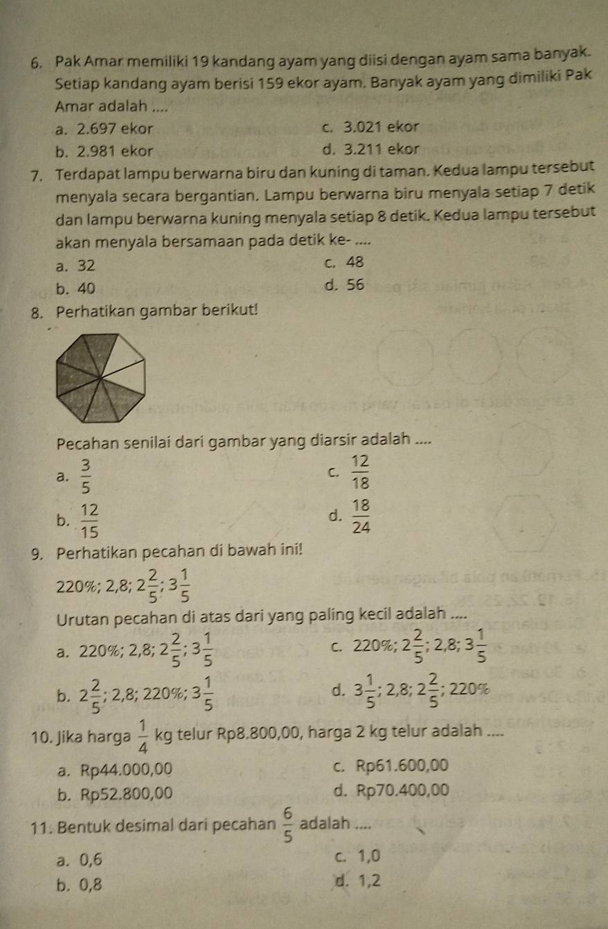 Pak Amar memiliki 19 kandang ayam yang diisi dengan ayam sama banyak.
Setiap kandang ayam berisi 159 ekor ayam. Banyak ayam yang dimiliki Pak
Amar adalah ....
a. 2.697 ekor c. 3.021 ekor
b. 2.981 ekor d. 3.211 ekor
7. Terdapat lampu berwarna biru dan kuning di taman. Kedua lampu tersebut
menyala secara bergantian. Lampu berwarna biru menyala setiap 7 detik
dan lampu berwarna kuning menyala setiap 8 detik. Kedua lampu tersebut
akan menyala bersamaan pada detik ke- ....
a. 32 c. 48
b. 40 d. 56
8. Perhatikan gambar berikut!
Pecahan senilai dari gambar yang diarsir adalah ....
a.  3/5   12/18 
C.
d.
b.  12/15   18/24 
9. Perhatikan pecahan di bawah ini!
230% 20 2,8;2 2/5 ;3 1/5 
Urutan pecahan di atas dari yang paling kecil adalah ....
a. 2 220 0%; 2,8;2 2/5 ;3 1/5  C. 220% ; 2 2/5 ;2,8;3 1/5 
d.
b. 2 2/5 ;2,8;220% ;3 1/5  3 1/5 ;2,8;2 2/5 ;220%
10. Jika harga  1/4  ∠ d telur Rp8.800,00, harga 2 kg telur adalah ....
a. Rp44.000,00 c. Rp61.600,00
b. Rp52.800,00 d. Rp70.400,00
11. Bentuk desimal dari pecahan  6/5  adalah ....
a. 0,6 c. 1,0
b. 0,8 d. 1,2