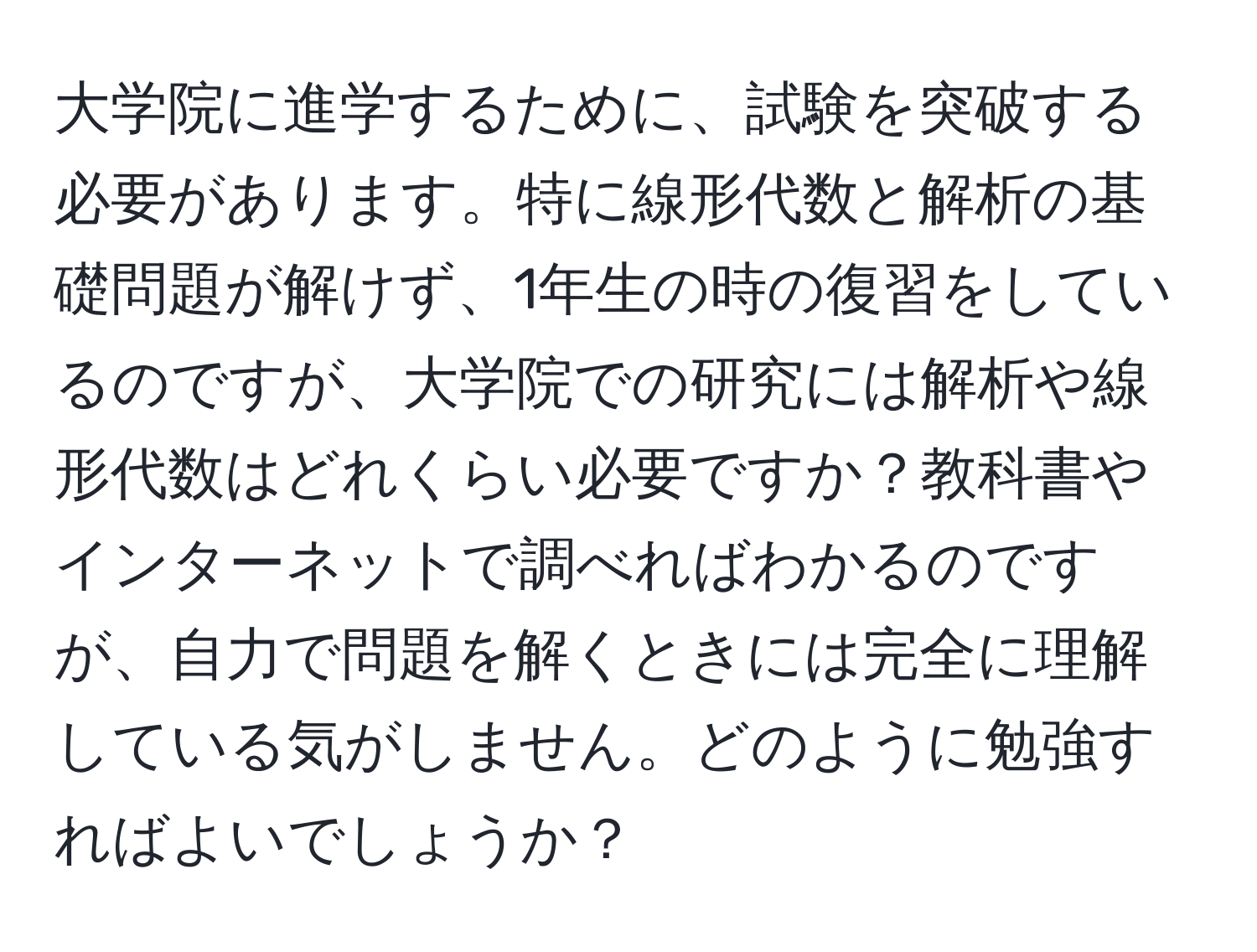 大学院に進学するために、試験を突破する必要があります。特に線形代数と解析の基礎問題が解けず、1年生の時の復習をしているのですが、大学院での研究には解析や線形代数はどれくらい必要ですか？教科書やインターネットで調べればわかるのですが、自力で問題を解くときには完全に理解している気がしません。どのように勉強すればよいでしょうか？