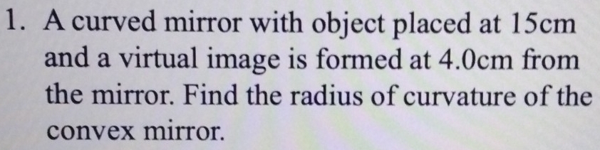 A curved mirror with object placed at 15cm
and a virtual image is formed at 4.0cm from 
the mirror. Find the radius of curvature of the 
convex mirror.