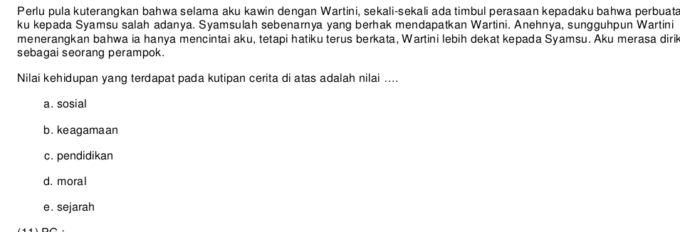 Perlu pula kuterangkan bahwa selama aku kawin dengan Wartini, sekali-sekali ada timbul perasaan kepadaku bahwa perbuata
ku kepada Syamsu salah adanya. Syamsulah sebenarnya yang berhak mendapatkan Wartini. Anehnya, sungguhpun Wartini
menerangkan bahwa ia hanya mencintai aku, tetapi hatiku terus berkata, Wartini lebih dekat kepada Syamsu. Aku merasa diri
sebagai seorang perampok.
Nilai kehidupan yang terdapat pada kutipan cerita di atas adalah nilai ....
a. sosial
b. keagamaan
c. pendidikan
d. moral
e. sejarah