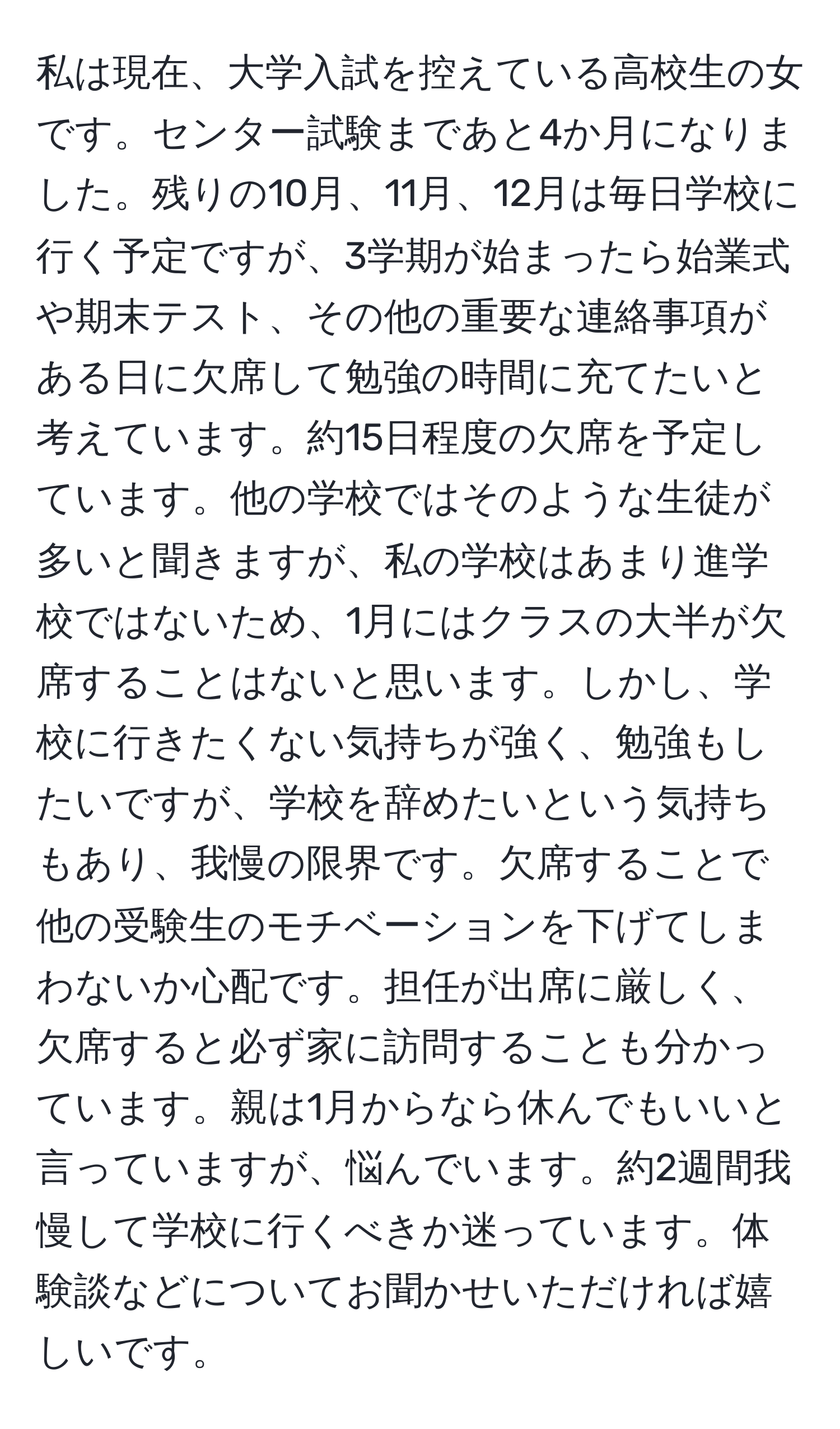 私は現在、大学入試を控えている高校生の女です。センター試験まであと4か月になりました。残りの10月、11月、12月は毎日学校に行く予定ですが、3学期が始まったら始業式や期末テスト、その他の重要な連絡事項がある日に欠席して勉強の時間に充てたいと考えています。約15日程度の欠席を予定しています。他の学校ではそのような生徒が多いと聞きますが、私の学校はあまり進学校ではないため、1月にはクラスの大半が欠席することはないと思います。しかし、学校に行きたくない気持ちが強く、勉強もしたいですが、学校を辞めたいという気持ちもあり、我慢の限界です。欠席することで他の受験生のモチベーションを下げてしまわないか心配です。担任が出席に厳しく、欠席すると必ず家に訪問することも分かっています。親は1月からなら休んでもいいと言っていますが、悩んでいます。約2週間我慢して学校に行くべきか迷っています。体験談などについてお聞かせいただければ嬉しいです。