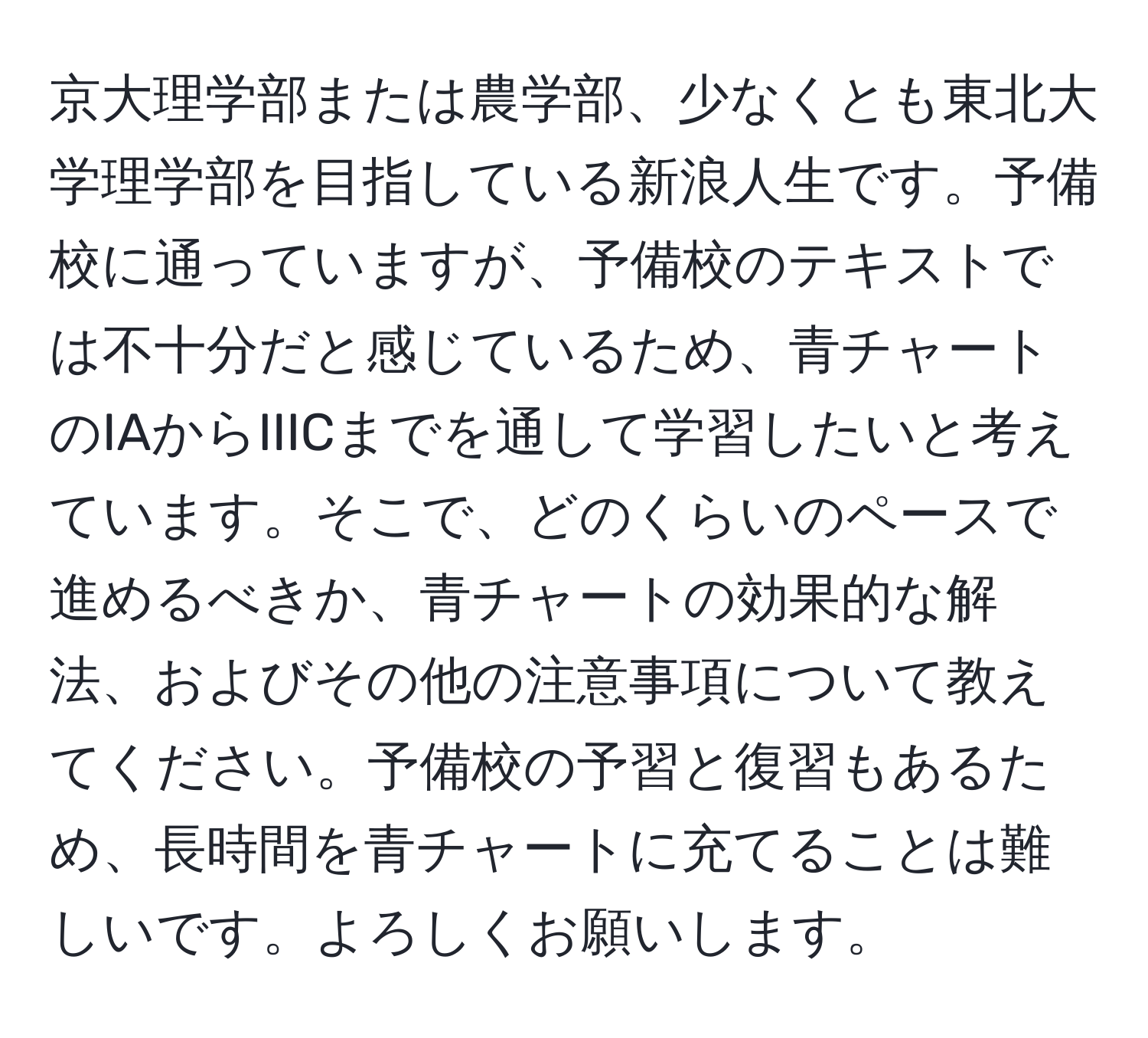 京大理学部または農学部、少なくとも東北大学理学部を目指している新浪人生です。予備校に通っていますが、予備校のテキストでは不十分だと感じているため、青チャートのIAからIIICまでを通して学習したいと考えています。そこで、どのくらいのペースで進めるべきか、青チャートの効果的な解法、およびその他の注意事項について教えてください。予備校の予習と復習もあるため、長時間を青チャートに充てることは難しいです。よろしくお願いします。