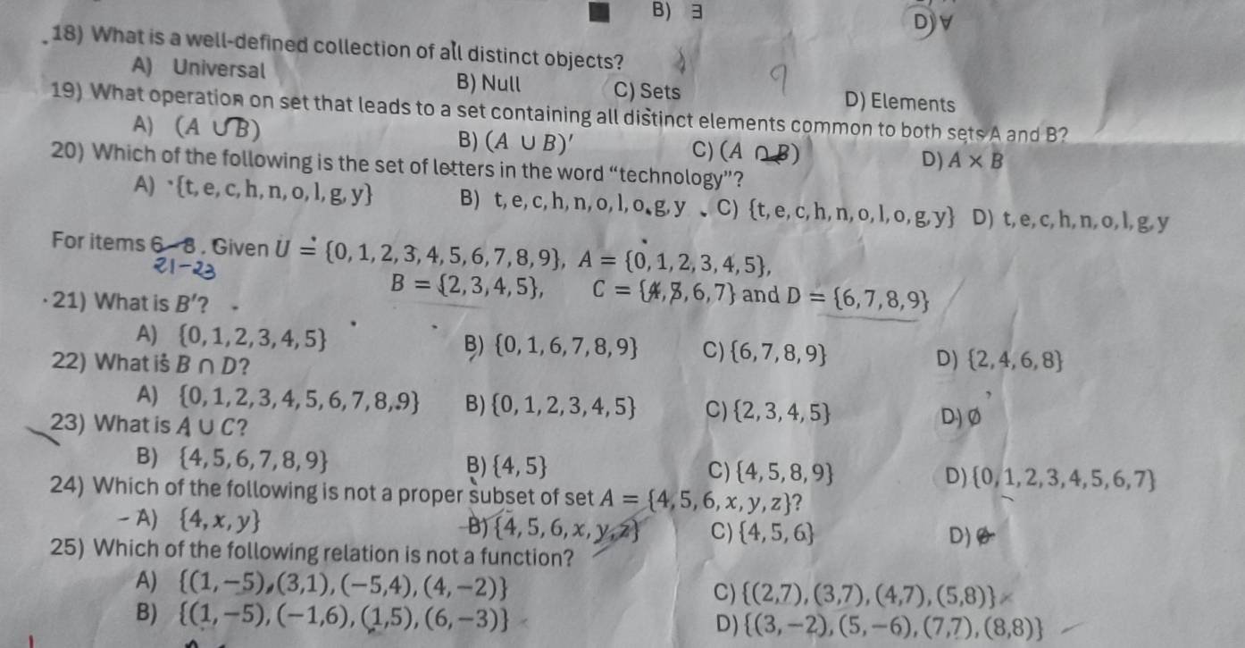 B) 3
Djv
18) What is a well-defined collection of all distinct objects?
A) Universal B) Null C) Sets D) Elements
19) What operation on set that leads to a set containing all distinct elements common to both sets A and B?
A) (A∪ B)
B) (A∪ B)' C) (A∩ B) D) A* B
20) Which of the following is the set of letters in the word “technology”?
A)  t,e,c,h,n,o,l,g,y B) t,e,c,h,n,o,l,o,g,y,C) t,e,c,h,n,o,l,o,g,y D) t,e,c,h,n,o, l, g,y
For items 6-8. Given U= 0,1,2,3,4,5,6,7,8,9 ,A= 0,1,2,3,4,5 ,
21-23
B= 2,3,4,5 , C= 4,8,6,7
· 21) What is B' 2 . and D= 6,7,8,9
A)  0,1,2,3,4,5 B)  0,1,6,7,8,9 C)  6,7,8,9 D)  2,4,6,8
22) What iš B∩ D ?
A)  0,1,2,3,4,5,6,7,8,9 B)  0,1,2,3,4,5 C)  2,3,4,5 D) varnothing
23) What is A∪ C ?
B)  4,5,6,7,8,9 B)  4,5 C)  4,5,8,9 D)  0,1,2,3,4,5,6,7
24) Which of the following is not a proper subset of set A= 4,5,6,x,y,z 2
- A)  4,x,y B)  4,5,6,x,y,z C)  4,5,6 D)
25) Which of the following relation is not a function?
A)  (1,-5),(3,1),(-5,4),(4,-2)
C)  (2,7),(3,7),(4,7),(5,8) !=
B)  (1,-5),(-1,6),(1,5),(6,-3) D)  (3,-2),(5,-6),(7,7),(8,8)