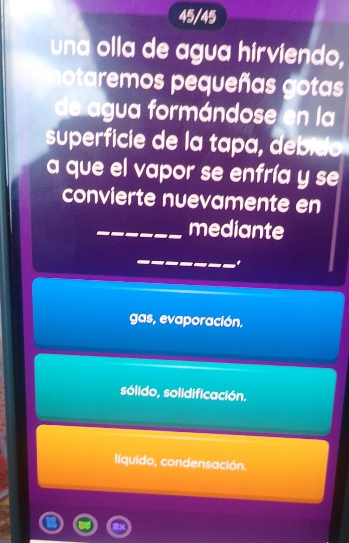 45/45
una olla de agua hirviendo,
otaremos pequeñas gotas
de agua formándose en la
superficie de la tapa, debido
a que el vapor se enfría y se
convierte nuevamente en
mediante
gas, evaporación,
sólido, solidificación.
líquido, condensación.