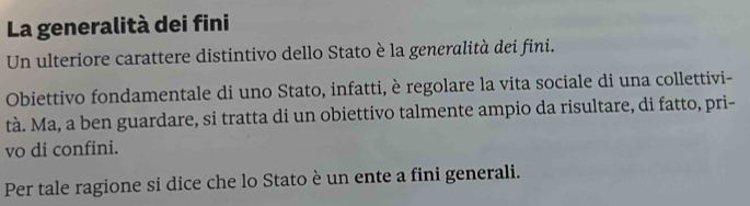 La generalità dei fini 
Un ulteriore carattere distintivo dello Stato è la generalità dei fini. 
Obiettivo fondamentale di uno Stato, infatti, è regolare la vita sociale di una collettivi- 
tà. Ma, a ben guardare, si tratta di un obiettivo talmente ampio da risultare, di fatto, pri- 
vo di confini. 
Per tale ragione si dice che lo Stato è un ente a fini generali.