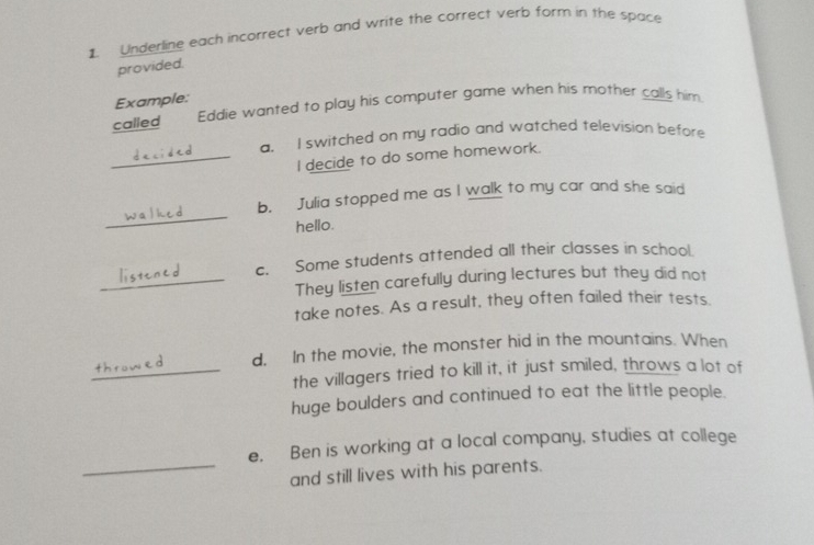 Underline each incorrect verb and write the correct verb form in the space 
provided. 
Example: 
called Eddie wanted to play his computer game when his mother calls him 
a. I switched on my radio and watched television before 
_I decide to do some homework. 
_ 
b. Julia stopped me as I walk to my car and she said 
hello. 
c. Some students attended all their classes in school. 
_They listen carefully during lectures but they did not 
take notes. As a result, they often failed their tests. 
d. In the movie, the monster hid in the mountains. When 
_the villagers tried to kill it, it just smiled, throws a lot of 
huge boulders and continued to eat the little people. 
e. Ben is working at a local company, studies at college 
_and still lives with his parents.