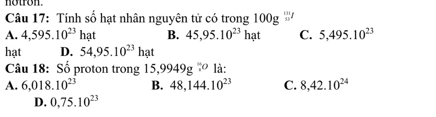 notron.
Câu 17: Tính số hạt nhân nguyên tử có trong 100g ''''
A. 4,595.10^(23)hat B. 45,95.10^(23)hat C. 5,495.10^(23)
hạt D. 54,95.10^(23)hat
Câu 18: Số proton trong 15,9949g^(16)o là:
A. 6,018.10^(23) B. 48,144.10^(23) C. 8,42.10^(24)
D. 0,75.10^(23)