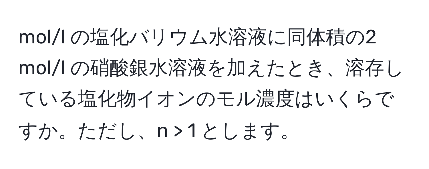 mol/l の塩化バリウム水溶液に同体積の2 mol/l の硝酸銀水溶液を加えたとき、溶存している塩化物イオンのモル濃度はいくらですか。ただし、n > 1 とします。