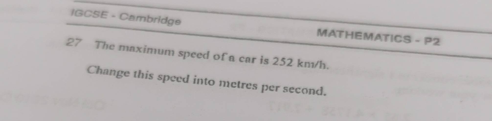 IGCSE - Cambridge MATHEMATICS - P2 
27 The maximum speed of a car is 252 km/h. 
Change this speed into metres per second.