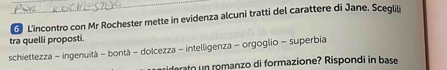 L'incontro con Mr Rochester mette in evidenza alcuni tratti del carattere di Jane. Sceglili
tra quelli proposti.
schiettezza - ingenuità - bontà - dolcezza - intelligenza - orgoglio - superbia
rato n romanzo di formazione? Rispondi in base