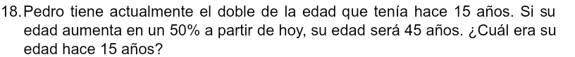 Pedro tiene actualmente el doble de la edad que tenía hace 15 años. Si su 
edad aumenta en un 50% a partir de hoy, su edad será 45 años. ¿Cuál era su 
edad hace 15 años?