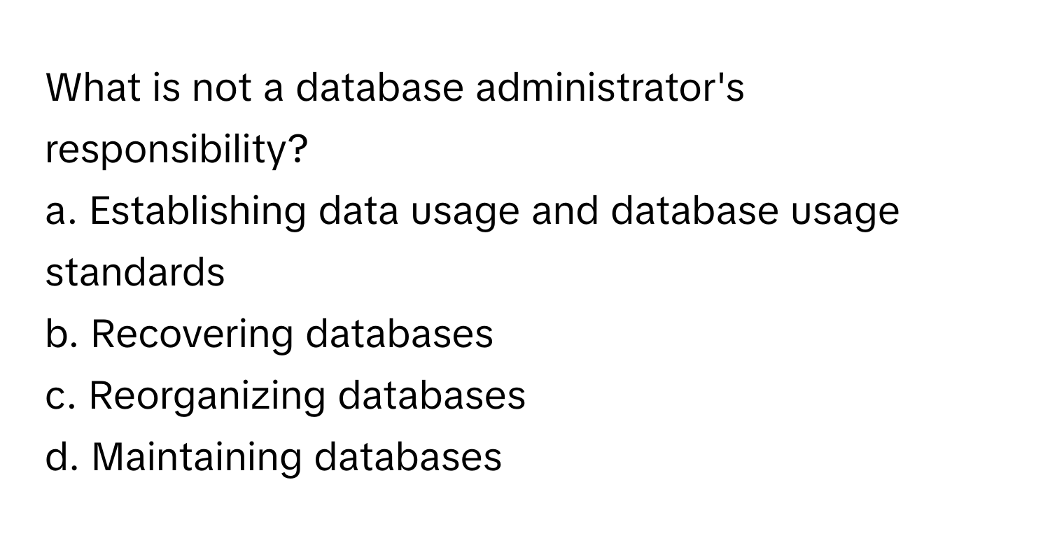 What is not a database administrator's responsibility?

a. Establishing data usage and database usage standards
b. Recovering databases
c. Reorganizing databases
d. Maintaining databases