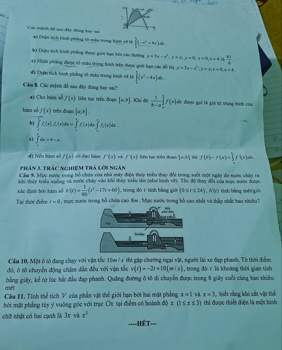 r=5x- , 
 
: (4:4)
_
9
:
_
Các mệnh đề sau đây đúng hay sai
_
a) Diện tích hình phẳng tô màu trong hình vẽ là ∈tlimits _0^(4(-x^2)+4x)dx.
b) Diện tích hình phẳng được giới hạn bởi các đường y=5x-x^2;y=x;y=0;x=0;x=4 là  61/6 .
c) Hình phẳng được tô màu trong hình trên được giới hạn các đồ thị y=5x-x^2;y=x;x=0;x=4.
d) Diện tích hình phẳng tô màu trong hình vẽ là ∈tlimits _0^(4(x^2)-4x)dx.
Câu 8. Các mệnh đề sau đây đúng hay sai?
a) Cho hàm số f(x) liên tục trên đoạn [a;b]. Khi do 1/b-a ∈tlimits _a^(bf(x) dx được gọi là giá trị trung bình của
hàm số f(x) trên đoạn [a;b].
b) ∈tlimits _a^bf_1)(x).f_2(x)dx=∈tlimits _a^(bf_1)(x)dx.∈tlimits _a^(bf_2)(x)dx.
c) ∈t _a^(bdx=b-a.
d) Nếu hàm số f(x) có đạo hàm f'(x) và f'(x) liên tục trên đoạn [a;b] thì f(b)-f(a)=∈tlimits _a^bf'(x)dx
phảN 3. tRÁC nGHIệM TRả lời ngán
Câu 9. Mực nước trong hồ chứa của nhà máy điện thủy triều thay đổi trong suốt một ngày do nước chảy ra
khi thủy triều xuống và nước chảy vào khi thủy triều lên (như hình vẽ). Tốc độ thay đổi của mực nước được
xác định bởi hàm số h'(t)=frac 1)90(t^2-17t+60) , trong đó  tính bằng giờ (0≤ t≤ 24),h'(t) tính bằng mét/giờ.
Tại thời điểm t=0 , mực nước trong hồ chứa cao 8m . Mực nước trong hồ cao nhất và thấp nhất bao nhiêu?
Câu 10. Một ô tô đang chạy với vận tốc 10m / s thì gặp chướng ngại vật, người lái xe đạp phanh. Từ thời điểm
đó, ô tô chuyển động chậm dần đều với vận tốc v(t)=-2t+10(m/s) , trong đó t là khoảng thời gian tính
bằng giây, kể từ lúc bắt đầu đạp phanh. Quãng đường ô tô di chuyển được trong 8 giây cuối cùng bao nhiêu
mét
Câu 11. Tính thể tích V của phần vật thể giới hạn bởi hai mặt phẳng x=1 và x=3 , biết rằng khi cắt vật thể
bởi mặt phẳng tùy ý vuông góc với trục Ox tại điểm có hoành độ x(1≤ x≤ 3) thì được thiết diện là một hình
chữ nhật có hai cạnh là 3x và x^2
----HÉT- ---