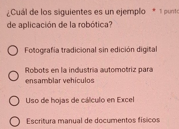 ¿Cuál de los siguientes es un ejemplo * 1 punto
de aplicación de la robótica?
Fotografía tradicional sin edición digital
Robots en la industria automotriz para
ensamblar vehículos
Uso de hojas de cálculo en Excel
Escritura manual de documentos físicos