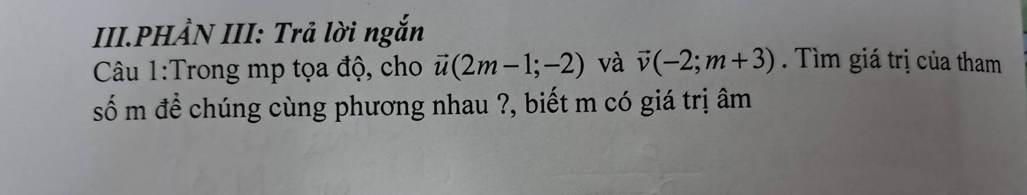 III.PHẢN III: Trả lời ngắn 
Câu 1:Trong mp tọa độ, cho vector u(2m-1;-2) và vector v(-2;m+3). Tìm giá trị của tham 
số m để chúng cùng phương nhau ?, biết m có giá trị âm