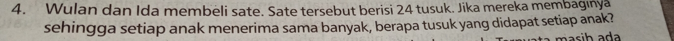 Wulan dan Ida membeli sate. Sate tersebut berisi 24 tusuk. Jika mereka membagınya 
sehingga setiap anak menerima sama banyak, berapa tusuk yang didapat setiap anak? 
i h