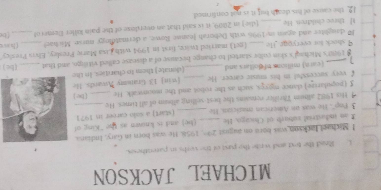 MICHAEL JACKSON 
i, Read the text and write the past of the verbs in parenthesis. 
l Michael Jackson was born on august 29^(th) , 1958. He was born in Gary, Indiana. 
2 an indastrial suburb of Chicago. He _(be) and is known as the "King of 
(start) a solo career in 1971
3 Pop''. He was an American musician. He_ 
His 1982 album Thriller remains the best-selling album of all times. He__ 
5 (popularize) dance moygs, such as the robot and the moonwalk. He ( be ) 
€ very successful in his music career. He _(win 13 Grammy Awards. He 
] _(earn) millions of dollars and _(donate) them to charities. In the
$ 1980 's Michaql's skin color started to change because of a disease called vitiligo, and that _(be) 
9 shock for everyoge. He (get) married twice, first in 1994 with Lisa Marie Presley. Elvis Presley
10 daughter and again in 1996 with Deborah Jeanne Rowe, a dermatology nurse. Michael _(have
1 three children. He _(die) in 2009, it is said that an overdose of the pain killer Demerol _fbe 
12 the cause of his death but it is not confirmed.