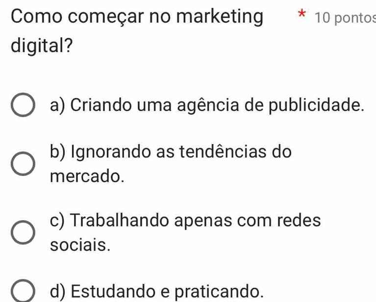 Como começar no marketing * 10 pontos
digital?
a) Criando uma agência de publicidade.
b) Ignorando as tendências do
mercado.
c) Trabalhando apenas com redes
sociais.
d) Estudando e praticando.