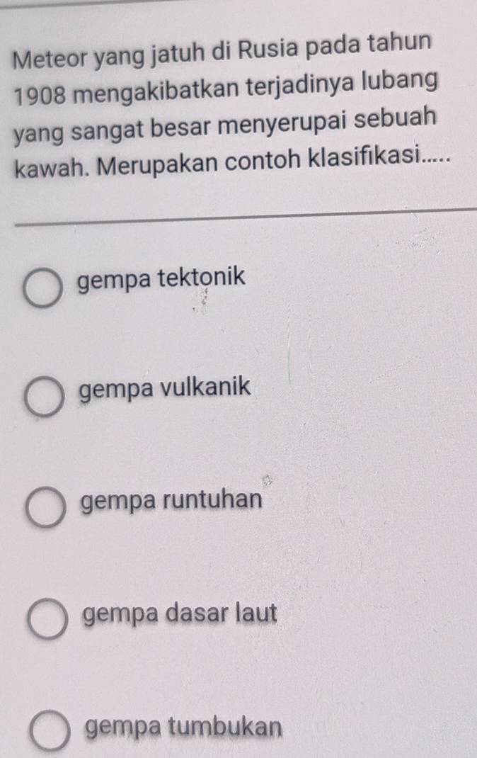 Meteor yang jatuh di Rusia pada tahun
1908 mengakibatkan terjadinya lubang
yang sangat besar menyerupai sebuah
kawah. Merupakan contoh klasifıkasi.....
gempa tektonik
gempa vulkanik
gempa runtuhan
gempa dasar laut
gempa tumbukan