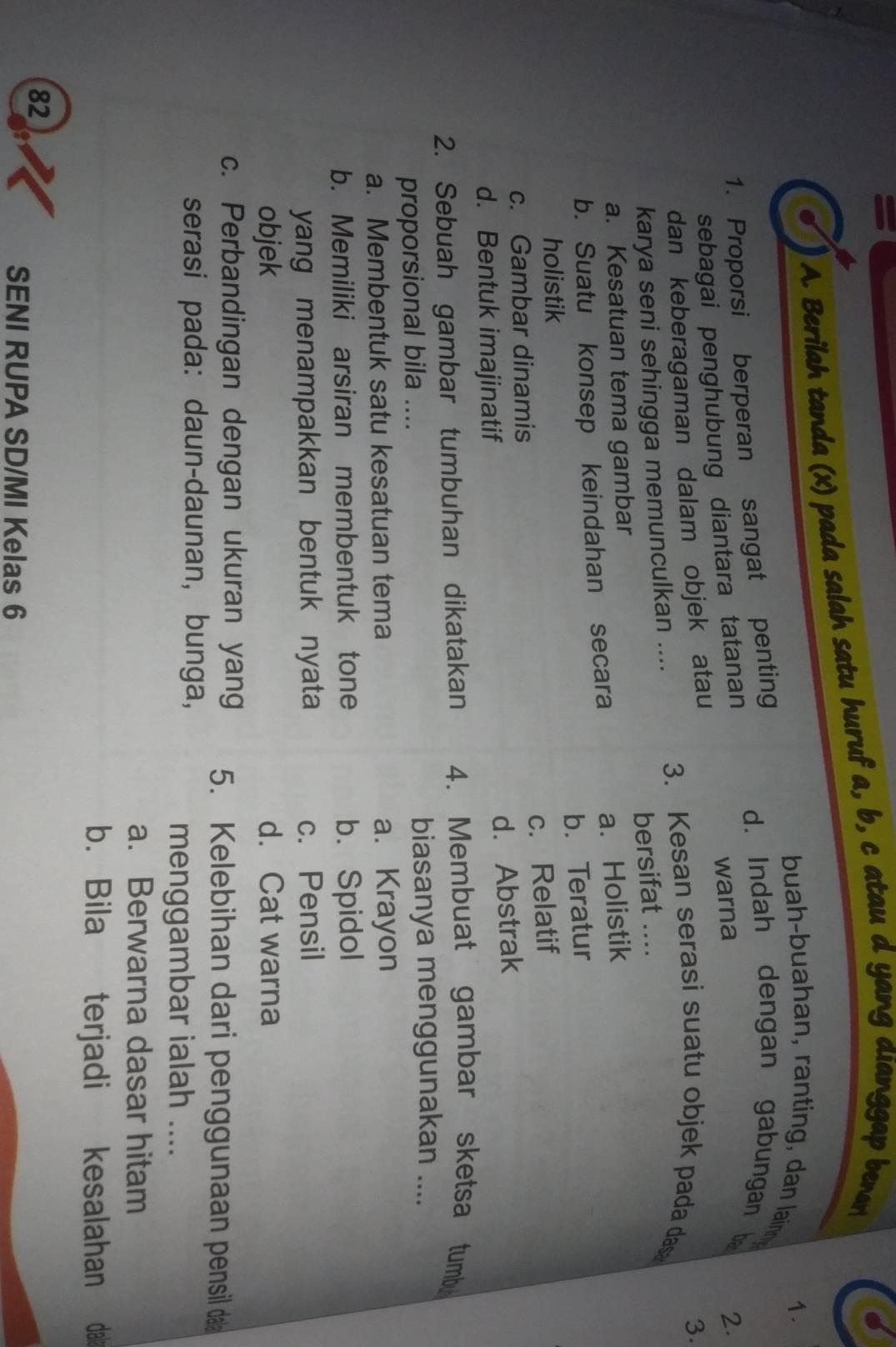 =
A. Berilah tanda (x) pada salah satu huruf a, b, c atau d yang dianggap bena
1.
buah-buahan, ranting , dan lainn
1. Proporsi berperan sangat penting
d. Indah dengan gabungan b
sebagai penghubung diantara tatanan
warna
2.
dan keberagaman dalam objek atau
3.
karya seni sehingga memunculkan ....
3. Kesan serasi suatu objek pada das
a. Kesatuan tema gambar bersifat_
a.Holistik
b. Suatu konsep keindahan secara
holistik b. Teratur
c. Relatif
c. Gambar dinamis
d. Bentuk imajinatif
d. Abstrak
2. Sebuah gambar tumbuhan dikatakan 4. Membuat gambar sketsa tumb
proporsional bila .... biasanya menggunakan ....
a. Membentuk satu kesatuan tema a. Krayon
b. Memiliki arsiran membentuk tone b. Spidol
yang menampakkan bentuk nyata c. Pensil
objek d. Cat warna
c. Perbandingan dengan ukuran yang 5. Kelebihan dari penggunaan pensil da
serasi pada: daun-daunan, bunga,
menggambar ialah ....
a. Berwarna dasar hitam
b. Bila terjadi kesalahan dalí
82
SENI RUPA SD/MI Kelas 6